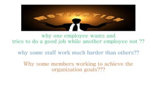 why one employee wants and
tries to do a good job while another employee not ??
why some staff work much harder than others??
Why some members working to achieve the
organization goals???
 