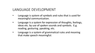 LANGUAGE DEVELOPMENT
• Language is system of symbols and rules that is used for
meaningful communication.
• Language is a system for expression of thoughts, feelings,
ideas etc. by use of spoken sounds and symbols. E.g.
reading, gesturing ,speaking, etc.
• Language is a system of grammatical rules and meaning
that make speech meaningful.
 
