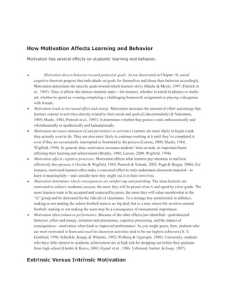 How Motivation Affects Learning and Behavior
Motivation has several effects on students’ learning and behavior.

Motivation directs behavior toward particular goals. As we discovered in Chapter 10, social
cognitive theorists propose that individuals set goals for themselves and direct their behavior accordingly.
Motivation determines the specific goals toward which learners strive (Maehr & Meyer, 1997; Pintrich et
al., 1993). Thus, it affects the choices students make—for instance, whether to enroll in physics or studio
art, whether to spend an evening completing a challenging homework assignment or playing videogames
with friends.
Motivation leads to increased effort and energy. Motivation increases the amount of effort and energy that
learners expend in activities directly related to their needs and goals (Csikszentmihalyi & Nakamura,
1989; Maehr, 1984; Pintrich et al., 1993). It determines whether they pursue a task enthusiastically and
wholeheartedly or apathetically and lackadaisically.
Motivation increases initiation of and persistence in activities.Learners are more likely to begin a task
they actually want to do. They are also more likely to continue working at it until they’ve completed it,
even if they are occasionally interrupted or frustrated in the process (Larson, 2000; Maehr, 1984;
Wigfield, 1994). In general, then, motivation increases students’ time on task, an important factor
affecting their learning and achievement (Brophy, 1988; Larson, 2000; Wigfield, 1994).
Motivation affects cognitive processes. Motivation affects what learners pay attention to and how
effectively they process it (Eccles & Wigfield, 1985; Pintrich & Schunk, 2002; Pugh & Bergin, 2006). For
instance, motivated learners often make a concerted effort to truly understand classroom material—to
learn it meaningfully—and consider how they might use it in their own lives.
Motivation determines which consequences are reinforcing and punishing. The more learners are
motivated to achieve academic success, the more they will be proud of an A and upset by a low grade. The
more learners want to be accepted and respected by peers, the more they will value membership in the
“in” group and be distressed by the ridicule of classmates. To a teenage boy uninterested in athletics,
making or not making the school football team is no big deal, but to a teen whose life revolves around
football, making or not making the team may be a consequence of monumental importance.
Motivation often enhances performance. Because of the other effects just identified—goal-directed
behavior, effort and energy, initiation and persistence, cognitive processing, and the impact of
consequences—motivation often leads to improved performance. As you might guess, then, students who
are most motivated to learn and excel in classroom activities tend to be our highest achievers (A. E.
Gottfried, 1990; Schiefele, Krapp, & Winteler, 1992; Walberg & Uguroglu, 1980). Conversely, students
who have little interest in academic achievement are at high risk for dropping out before they graduate
from high school (Hardré & Reeve, 2003; Hymel et al., 1996; Vallerand, Fortier, & Guay, 1997).

Extrinsic Versus Intrinsic Motivation

 