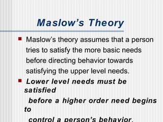 Maslow’s Theory
 Maslow’s theory assumes that a person
tries to satisfy the more basic needs
before directing behavior towards
satisfying the upper level needs.
 Lower level needs must be
satisfied
before a higher order need begins
to
 
