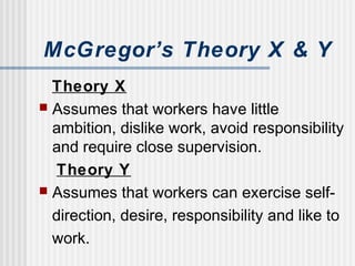 McGregor’s Theory X & Y
Theory X
 Assumes that workers have little
ambition, dislike work, avoid responsibility
and require close supervision.
Theory Y
 Assumes that workers can exercise self-
direction, desire, responsibility and like to
work.
 