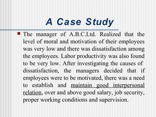 A Case Study
 The manager of A.B.C.Ltd. Realized that the
level of moral and motivation of their employees
was very low and there was dissatisfaction among
the employees. Labor productivity was also found
to be very low. After investigating the causes of
dissatisfaction, the managers decided that if
employees were to be motivated, there was a need
to establish and maintain good interpersonal
relation, over and above good salary, job security,
proper working conditions and supervision.
 