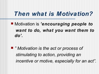 Then what is Motivation?
 Motivation is ’encouraging people to
want to do, what you want them to
do’.
 ” Motivation is the act or process of
stimulating to action, providing an
incentive or motive, especially for an act”.
 