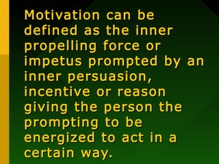 Motivation can be
defined as the inner
propelling force or
impetus prompted by an
inner persuasion,
incentive or reason
giving the person the
prompting to be
energized to act in a
certain way.

 