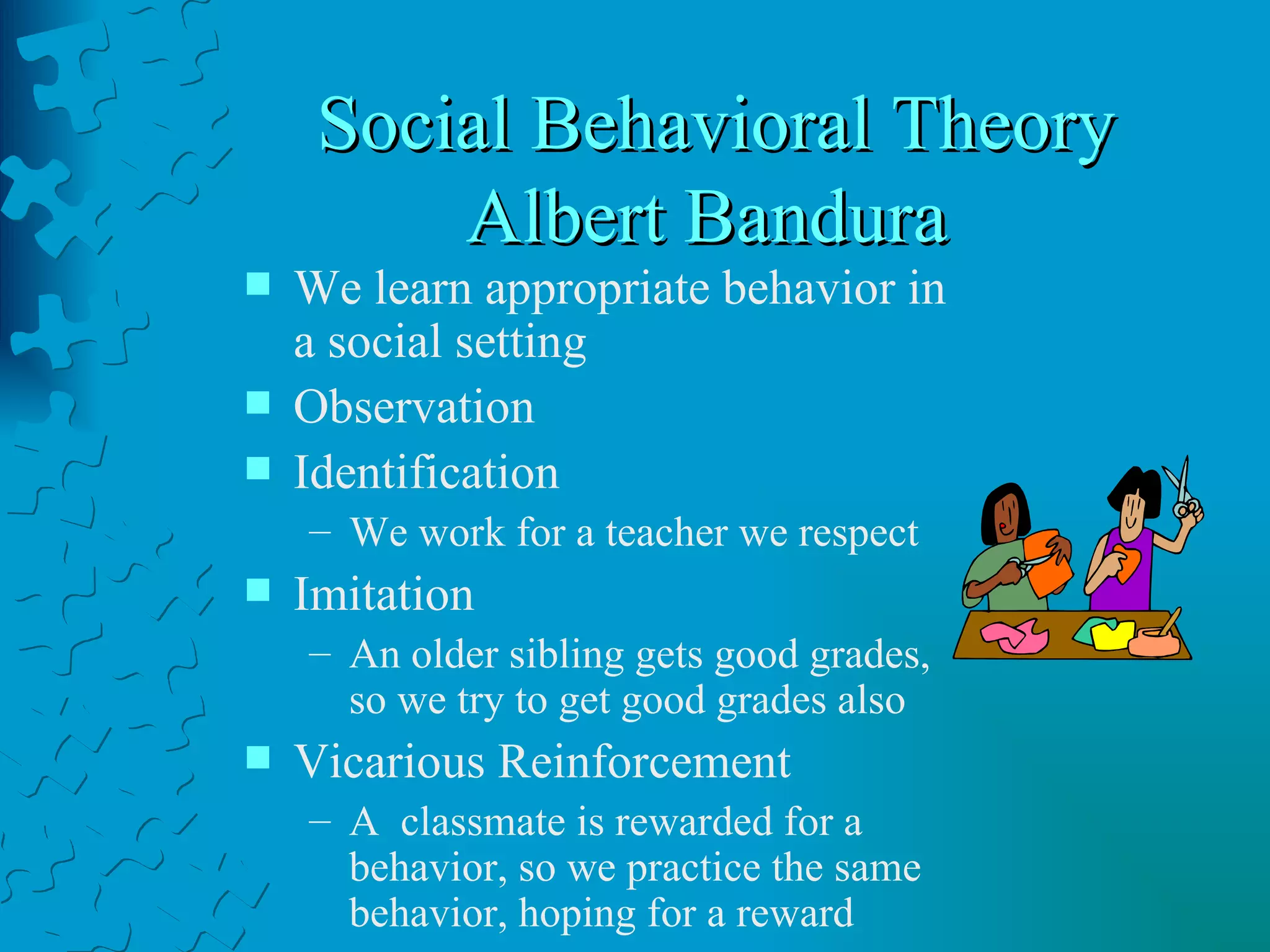 Social Behavioral Theory Albert Bandura  We learn appropriate behavior in a social setting Observation Identification We work for a teacher we respect Imitation An older sibling gets good grades, so we try to get good grades also Vicarious Reinforcement A  classmate is rewarded for a behavior, so we practice the same behavior, hoping for a reward 