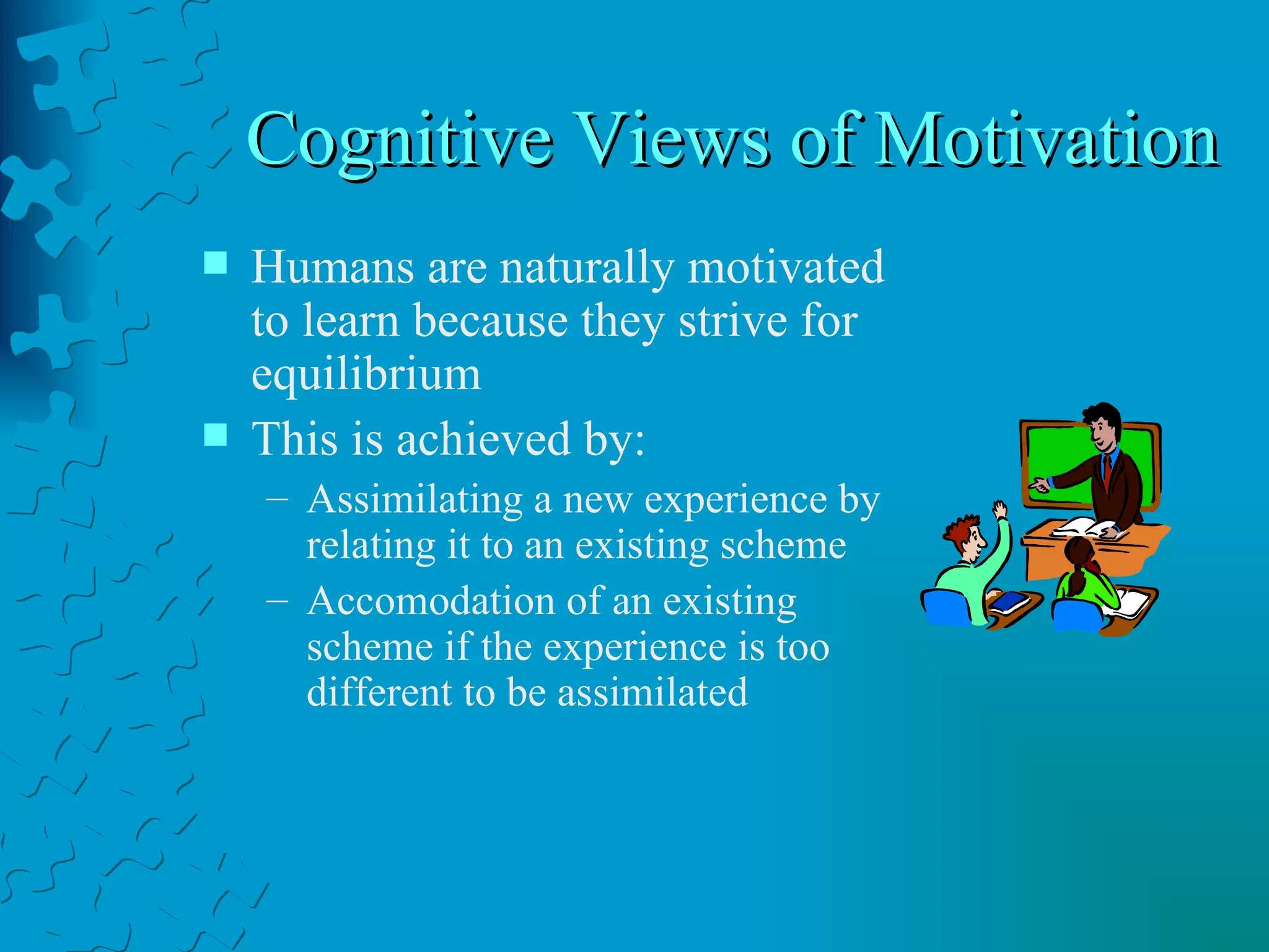 Cognitive Views of Motivation  Humans are naturally motivated to learn because they strive for equilibrium This is achieved by: Assimilating a new experience by relating it to an existing scheme Accomodation of an existing scheme if the experience is too different to be assimilated 