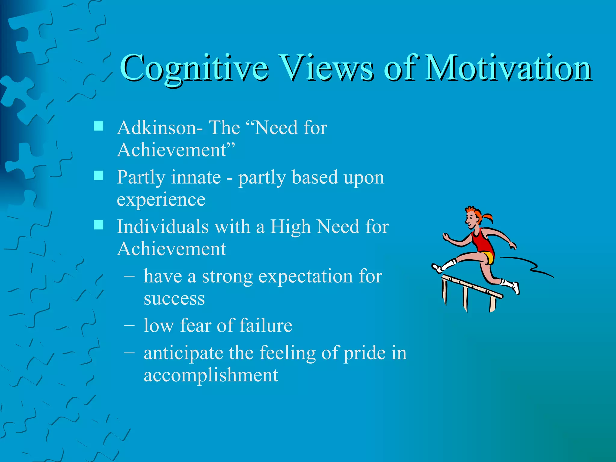 Cognitive Views of Motivation  Adkinson- The “Need for Achievement” Partly innate - partly based upon experience Individuals with a High Need for Achievement have a strong expectation for success low fear of failure anticipate the feeling of pride in accomplishment 