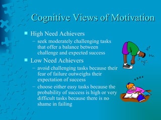 Cognitive Views of Motivation  High Need Achievers seek moderately challenging tasks that offer a balance between challenge and expected success Low Need Achievers avoid challenging tasks because their fear of failure outweighs their expectation of success choose either easy tasks because the probability of success is high or very difficult tasks because there is no shame in failing 