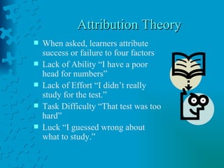 Attribution Theory  When asked, learners attribute success or failure to four factors Lack of Ability “I have a poor head for numbers” Lack of Effort “I didn’t really study for the test.” Task Difficulty “That test was too hard” Luck “I guessed wrong about what to study.” 