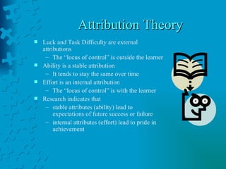 Attribution Theory  Luck and Task Difficulty are external attributions The “locus of control” is outside the learner Ability is a stable attribution It tends to stay the same over time Effort is an internal attribution The “locus of control” is with the learner Research indicates that  stable attributes (ability) lead to expectations of future success or failure internal attributes (effort) lead to pride in achievement 