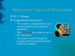 Behavioral Views of Motivation B. F. Skinner  Programmed Instruction The student is reinforced for every correct response (the computer applauds!) This  motivates  the student to go to the next frame The student works through the program until the desired terminal behavior is shaped 