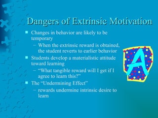 Dangers of Extrinsic Motivation  Changes in behavior are likely to be temporary When the extrinsic reward is obtained, the student reverts to earlier behavior Students develop a materialistic attitude toward learning “ What tangible reward will I get if I agree to learn this?” The “Undermining Effect” rewards undermine intrinsic desire to learn 