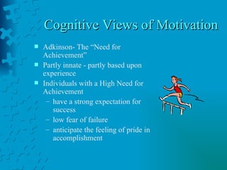 Cognitive Views of Motivation  Adkinson- The “Need for Achievement” Partly innate - partly based upon experience Individuals with a High Need for Achievement have a strong expectation for success low fear of failure anticipate the feeling of pride in accomplishment 