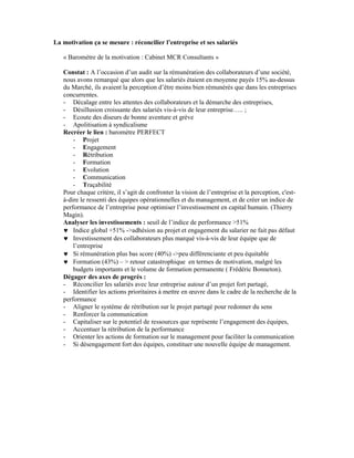 La motivation ça se mesure : réconcilier l’entreprise et ses salariés

   « Baromètre de la motivation : Cabinet MCR Consultants »

   Constat : A l’occasion d’un audit sur la rémunération des collaborateurs d’une société,
   nous avons remarqué que alors que les salariés étaient en moyenne payés 15% au-dessus
   du Marché, ils avaient la perception d’être moins bien rémunérés que dans les entreprises
   concurrentes.
   - Décalage entre les attentes des collaborateurs et la démarche des entreprises,
   - Désillusion croissante des salariés vis-à-vis de leur entreprise….. ;
   - Ecoute des diseurs de bonne aventure et grève
   - Apolitisation à syndicalisme
   Recréer le lien : baromètre PERFECT
       - Projet
       - Engagement
       - Rétribution
       - Formation
       - Evolution
       - Communication
       - Traçabilité
   Pour chaque critère, il s’agit de confronter la vision de l’entreprise et la perception, c'est-
   à-dire le ressenti des équipes opérationnelles et du management, et de créer un indice de
   performance de l’entreprise pour optimiser l’investissement en capital humain. (Thierry
   Magin).
   Analyser les investissements : seuil de l’indice de performance >51%
   ♥ Indice global +51% ->adhésion au projet et engagement du salarier ne fait pas défaut
   ♥ Investissement des collaborateurs plus marqué vis-à-vis de leur équipe que de
       l’entreprise
   ♥ Si rémunération plus bas score (40%) ->peu différenciante et peu équitable
   ♥ Formation (43%) – > retour catastrophique en termes de motivation, malgré les
       budgets importants et le volume de formation permanente ( Frédéric Bonneton).
   Dégager des axes de progrès :
   - Réconcilier les salariés avec leur entreprise autour d’un projet fort partagé,
   - Identifier les actions prioritaires à mettre en œuvre dans le cadre de la recherche de la
   performance
   - Aligner le système de rétribution sur le projet partagé pour redonner du sens
   - Renforcer la communication
   - Capitaliser sur le potentiel de ressources que représente l’engagement des équipes,
   - Accentuer la rétribution de la performance
   - Orienter les actions de formation sur le management pour faciliter la communication
   - Si désengagement fort des équipes, constituer une nouvelle équipe de management.
 