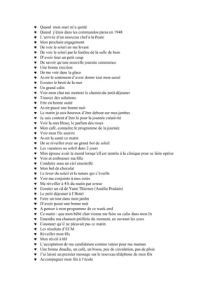 ♥   Quand mon mari m’a quitté
♥   Quand j’étais dans les commandos paras en 1948
♥   L’arrivée d’un nouveau chef à la Poste
♥   Mon prochain engagement
♥   De voir le soleil en me levant
♥   De voir le soleil par la fenêtre de la salle de bain
♥   D’avoir tirer un petit coup
♥   De savoir qu’une nouvelle journée commence
♥   Une bonne érection
♥   De me voir dans la glace
♥   Avoir le sentiment d’avoir dormi tout mon saoul
♥   Ecouter le bruit de la mer
♥   Un grand calin
♥   Voir mon chat me montrer le chemin du petit déjeuner
♥   Trouver des solutions
♥   Etre en bonne santé
♥   Avoir passé une bonne nuit
♥   Le matin je suis heureux d’être debout sur mes jambes
♥   Je suis content d’être là pour la journée créativité
♥   Voir la mer bleue, le parfum des roses
♥   Mon café, connaître le programme de la journée
♥   Voir mon fils sourire
♥   Avoir la santé ce matin
♥   De se réveiller avec un grand bol de soleil
♥   Les vacances au soleil dans 2 jours
♥   Mon épouse avait le moral lorsqu’ell est rentrée à la clinique pour se faire opérer
♥   Voir et embrasser ma fille
♥   Conduire sous un ciel ensoleillé
♥   Mon bol de chocolat
♥   Le lever du soleil et la nature qui s’éveille
♥   Voir ma conjointe à mes cotés
♥   Me réveiller à 4 h du matin par erreur
♥   Ecouter un cd de Yann Thiersen (Amélie Poulain)
♥   Le petit déjeuner à l’Hotel
♥   Faire un tour dans mon jardin
♥   D’avoir passé une bonne nuit
♥   A penser à mon programme de ce week-end
♥   Ce matin : que mon bébé chat vienne me faire un calin dans mon lit
♥   Entendre ma chanson préférée du moment, en ouvrant les yeux
♥   Constater qu’il ne pleuvait pas ce matin
♥   Les résultats d’ECM
♥   Réveiller mon fils
♥   Mon réveil à 6H
♥   L’acceptation de ma candidature comme tuteur pour ma maman
♥   Une bonne douche, un café, un bisou, peu de circulation, pas de pluie
♥   J’ai laissé un premier message sur le nouveau téléphone de mon fils
♥   Accompagner mon fils à l’école
 
