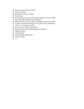 ♥   De savoir que je finirais à 19H15
♥   Arriver a l’heure
♥   Ma copine a trouvé un emploi
♥   Un joli mail
♥   En traversant la rue, une voiture avec un papy avec qui j’ai rigolé
♥   Que mon colloc’ prépare le petit déjeuner
♥   Mon week-end avec mon copain, robotique et rock and roll solex
♥   L’appart’ pour moi tout seeul car mon coloc’ à file’ (au Koweit)
♥   Coloc et 1 commentaire sur FB
♥   Revoir mon ex-colloc cette semaine
♥   Mon week-end, le réveil difficile de ma colocataire
♥   Matinée de libre
♥   J’ai bien dormi
♥   Souvenirs de la soirée d’hier
♥   Trouver la salle
♥    ;;;;
 