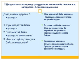 2.Дээд шатны хэрэгцээнд тулгуурласан мотивацийн онолын нэг
загвар бол Д. Ìаклелендын онол

Дээд шатны дараах 3
хэрэгцээ

 Эрх мэдэлтэй байх хэрэгцээ

1. Эрх мэдэлтэй байх
хэрэгцээ
2.Бүтээмжтэй байх
хэрэгцээ / амжилтын/
3. Аль нэг зүйлд татагдаж
байх /хамаарлын/

 Бүтээмжтэй байх хэрэгцээ

Бусдад нөлөөлөх хүслээр
илэрхийлэгддэг.

Энэ нь хүндлүүлэх ба
өөрийгөө илэрхийлэх
хэрэгцээнүүдийн завсар
байдаг.
 Хамаарлын хэрэгцээ

Хүмүүс танил нөхөдтэй байх,
бусдад тусламж үзүүлэх
сонирхлоор илэрдэг.

 