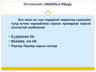 Мотивацийн пðîöåññыí îíîëууд

Энэ онол нь хүн тодорхой зорилгод хүрэхийн
тулд хүчин чармайлтаа хэрхэн хувиарлах хэрхэн
сонгохтой холбоотой.
 Õ¿ëýýëòèéí îíîë
 Øóäàðãà ¸ñíû îíîë
 Портер Лоулер нарын загвар

 