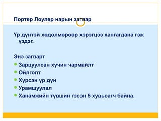Портер Лоулер нарын загвар
Үр дүнтэй хөдөлмөрөөр хэрэгцээ хангагдана гэж
үздэг.
Энэ загварт
 Зарцуулсан хүчин чармайлт
 Ойлголт
 Хүрсэн үр дүн
 Урамшуулал
 Ханамжийн түвшин гэсэн 5 хувьсагч байна.

 