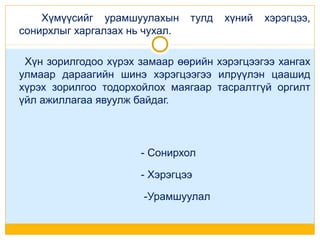 Хүмүүсийг урамшуулахын
сонирхлыг харгалзах нь чухал.

тулд

хүний

хэрэгцээ,

Хүн зорилгодоо хүрэх замаар өөрийн хэрэгцээгээ хангах
улмаар дараагийн шинэ хэрэгцээгээ илрүүлэн цаашид
хүрэх зорилгоо тодорхойлох маягаар тасралтгүй оргилт
үйл ажиллагаа явуулж байдаг.

- Сонирхол
- Хэрэгцээ
-Урамшуулал

 