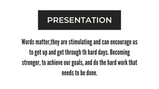 PRESENTATION
Words matter,they are stimulating and can encourage us
to get up and get through th hard days. Becoming
stronger, to achieve our goals, and do the hard work that
needs to be done.
 