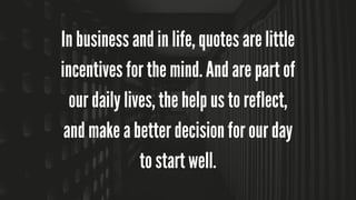 In business and in life, quotes are little
incentives for the mind. And are part of
our daily lives, the help us to reflect,
and make a better decision for our day
to start well.
 