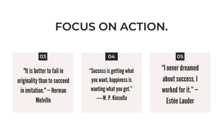 FOCUS ON ACTION.
"It is better to fail in
originality than to succeed
in imitation." — Herman
Melville


03 05
04
“Success is getting what
you want, happiness is
wanting what you get.”
―W. P. Kinsella


“I never dreamed
about success. I
worked for it.” —
Estée Lauder


 