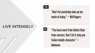 LIVE INTENSELY
“You learn more from failure than
from success. Don’t let it stop you.
Failure builds character.” —
Unknown
06
07
“Don’t let yesterday take up too
much of today.” — Will Rogers
 