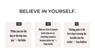 BELIEVE IN YOURSELF.
“Either you run the
day or the day runs
you.” — Jim Rohn


08 10
09
When we strive to become
better than we are,
everything around us
becomes better too.” —
Paulo Coelho
“Setting goals is the
first step in turning the
invisible into the
visible.” — Tony Robbins


 