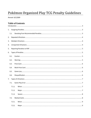 Pokémon Organized Play TCG Penalty Guidelines 
Revised: 9/1/2009 


Table of Contents 
Introduction ............................................................................................................................................................... 3 

1.   Assigning Penalties ............................................................................................................................................ 3 

      1.1.      Deviating from Recommended Penalties .................................................................................................. 3 

2.       Repeated Infractions ......................................................................................................................................... 4 

3.       Multiple Infractions ........................................................................................................................................... 4 

4.       Unreported Infractions ...................................................................................................................................... 4 

5.       Reporting Penalties to POP ............................................................................................................................... 5 

6.       Types of Penalties .............................................................................................................................................. 5 

      6.1.      Caution ...................................................................................................................................................... 5 

      6.2.      Warning ..................................................................................................................................................... 5 

      6.3.      Prize Card ................................................................................................................................................... 6 

      6.4.      Multi‐Prize Card ......................................................................................................................................... 6 

      6.5.      Game Loss .................................................................................................................................................. 6 

      6.6.      Disqualification .......................................................................................................................................... 6 

7.       Types of Infractions ........................................................................................................................................... 7 

      7.1.      Game‐Play Error ........................................................................................................................................ 7 

         7.1.1.        Minor ................................................................................................................................................. 7 

         7.1.2.        Major ................................................................................................................................................. 7 

         7.1.3.        Severe ................................................................................................................................................ 8 

      7.2.      Marked Cards ............................................................................................................................................ 8 

         7.2.1.        Minor ................................................................................................................................................. 9 

         7.2.2.        Major ................................................................................................................................................. 9 
 