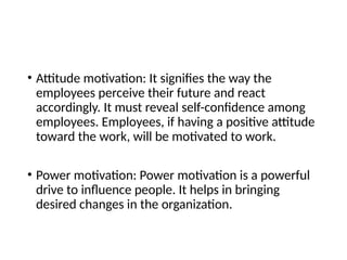 • Attitude motivation: It signifies the way the
employees perceive their future and react
accordingly. It must reveal self-confidence among
employees. Employees, if having a positive attitude
toward the work, will be motivated to work.
• Power motivation: Power motivation is a powerful
drive to influence people. It helps in bringing
desired changes in the organization.
 
