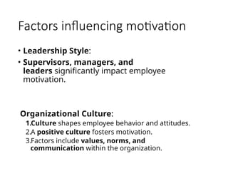 Factors influencing motivation
• Leadership Style:
• Supervisors, managers, and
leaders significantly impact employee
motivation.
Organizational Culture:
1.Culture shapes employee behavior and attitudes.
2.A positive culture fosters motivation.
3.Factors include values, norms, and
communication within the organization.
 