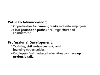 Paths to Advancement:
1.Opportunities for career growth motivate employees.
2.Clear promotion paths encourage effort and
commitment.
Professional Development:
3.Training, skill enhancement, and
learning opportunities.
4.Employees feel motivated when they can develop
professionally.
 