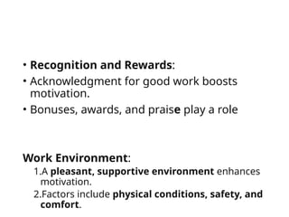 • Recognition and Rewards:
• Acknowledgment for good work boosts
motivation.
• Bonuses, awards, and praise play a role
Work Environment:
1.A pleasant, supportive environment enhances
motivation.
2.Factors include physical conditions, safety, and
comfort.
 