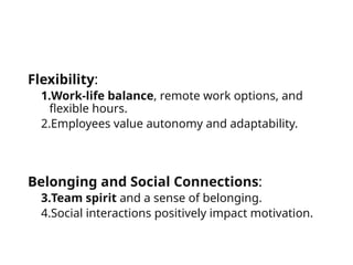Flexibility:
1.Work-life balance, remote work options, and
flexible hours.
2.Employees value autonomy and adaptability.
Belonging and Social Connections:
3.Team spirit and a sense of belonging.
4.Social interactions positively impact motivation.
 