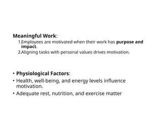 Meaningful Work:
1.Employees are motivated when their work has purpose and
impact.
2.Aligning tasks with personal values drives motivation.
• Physiological Factors:
• Health, well-being, and energy levels influence
motivation.
• Adequate rest, nutrition, and exercise matter
 