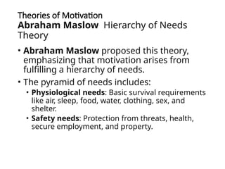 Theories of Motivation
Abraham Maslow Hierarchy of Needs
Theory
• Abraham Maslow proposed this theory,
emphasizing that motivation arises from
fulfilling a hierarchy of needs.
• The pyramid of needs includes:
• Physiological needs: Basic survival requirements
like air, sleep, food, water, clothing, sex, and
shelter.
• Safety needs: Protection from threats, health,
secure employment, and property.
 