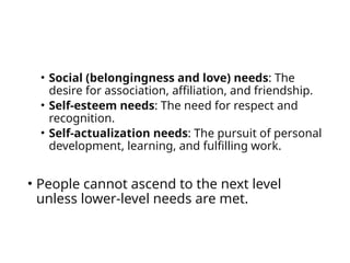 • Social (belongingness and love) needs: The
desire for association, affiliation, and friendship.
• Self-esteem needs: The need for respect and
recognition.
• Self-actualization needs: The pursuit of personal
development, learning, and fulfilling work.
• People cannot ascend to the next level
unless lower-level needs are met.
 