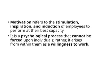 • Motivation refers to the stimulation,
inspiration, and induction of employees to
perform at their best capacity.
• It is a psychological process that cannot be
forced upon individuals; rather, it arises
from within them as a willingness to work.
 