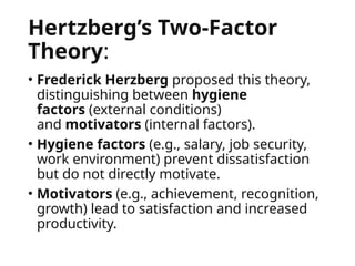 Hertzberg’s Two-Factor
Theory:
• Frederick Herzberg proposed this theory,
distinguishing between hygiene
factors (external conditions)
and motivators (internal factors).
• Hygiene factors (e.g., salary, job security,
work environment) prevent dissatisfaction
but do not directly motivate.
• Motivators (e.g., achievement, recognition,
growth) lead to satisfaction and increased
productivity.
 