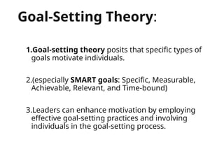 Goal-Setting Theory:
1.Goal-setting theory posits that specific types of
goals motivate individuals.
2.(especially SMART goals: Specific, Measurable,
Achievable, Relevant, and Time-bound)
3.Leaders can enhance motivation by employing
effective goal-setting practices and involving
individuals in the goal-setting process.
 