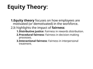 Equity Theory:
1.Equity theory focuses on how employees are
motivated (or demotivated) in the workforce.
2.It highlights the impact of fairness:
1.Distributive justice: Fairness in rewards distribution.
2.Procedural fairness: Fairness in decision-making
processes.
3.Interactional fairness: Fairness in interpersonal
treatment.
 