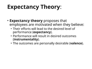Expectancy Theory:
• Expectancy theory proposes that
employees are motivated when they believe:
• Their efforts will lead to the desired level of
performance (expectancy).
• Performance will result in desired outcomes
(instrumentality).
• The outcomes are personally desirable (valence).
 