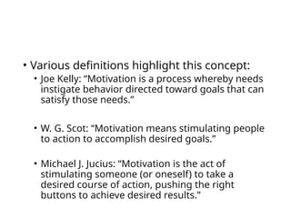 • Various definitions highlight this concept:
• Joe Kelly: “Motivation is a process whereby needs
instigate behavior directed toward goals that can
satisfy those needs.”
• W. G. Scot: “Motivation means stimulating people
to action to accomplish desired goals.”
• Michael J. Jucius: “Motivation is the act of
stimulating someone (or oneself) to take a
desired course of action, pushing the right
buttons to achieve desired results.”
 