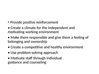 • Provide positive reinforcement
• Create a climate for the independent and
motivating working environment
• Make them responsible and give them a feeling of
belonging and ownership
• Create a competitive and healthy environment
• Use problem-solving approach
• Motivate staff through individual
guidance and counseling
 
