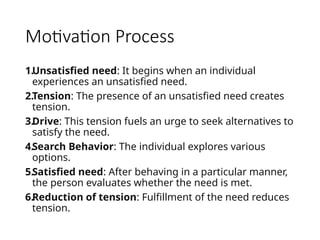 Motivation Process
1.Unsatisfied need: It begins when an individual
experiences an unsatisfied need.
2.Tension: The presence of an unsatisfied need creates
tension.
3.Drive: This tension fuels an urge to seek alternatives to
satisfy the need.
4.Search Behavior: The individual explores various
options.
5.Satisfied need: After behaving in a particular manner,
the person evaluates whether the need is met.
6.Reduction of tension: Fulfillment of the need reduces
tension.
 