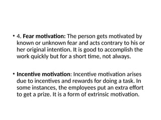 • 4. Fear motivation: The person gets motivated by
known or unknown fear and acts contrary to his or
her original intention. It is good to accomplish the
work quickly but for a short time, not always.
• Incentive motivation: Incentive motivation arises
due to incentives and rewards for doing a task. In
some instances, the employees put an extra effort
to get a prize. It is a form of extrinsic motivation.
 
