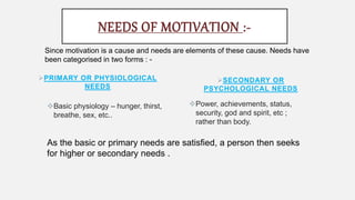 PRIMARY OR PHYSIOLOGICAL
NEEDS
Basic physiology – hunger, thirst,
breathe, sex, etc..
SECONDARY OR
PSYCHOLOGICAL NEEDS
NEEDS OF MOTIVATION :-
Since motivation is a cause and needs are elements of these cause. Needs have
been categorised in two forms : -
Power, achievements, status,
security, god and spirit, etc ;
rather than body.
As the basic or primary needs are satisfied, a person then seeks
for higher or secondary needs .
 