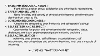 1. BASIC PHYSIOLOGICAL NEEDS :-
Food, drinks, shelter, sexual satisfaction and other bodily requirements.
2. SAFETY AND SECURITY :-
Need for safety and security of physical and emotional environment and
also free from threat to life.
3. LOVE AND BELONGINGNESS :-
A need to be accepted by peer, friendship and being part of a group.
4. SELF ESTEEM AND RESPECT :-
Opportunities for growth and advancement offer recognition, status,
challenges, merit pay, employee participation in making decisions .
5. SELF ACTUALISATION :-
Achieving ones potential, self fulfillness, accomplishment, self
improvement, improving others and society or becoming what one is capable of
becoming.
i.e. , “ BE ALL THAT YOU CAN BE ” .
 