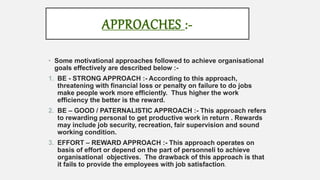 APPROACHES :-
• Some motivational approaches followed to achieve organisational
goals effectively are described below :-
1. BE - STRONG APPROACH :- According to this approach,
threatening with financial loss or penalty on failure to do jobs
make people work more efficiently. Thus higher the work
efficiency the better is the reward.
2. BE – GOOD / PATERNALISTIC APPROACH :- This approach refers
to rewarding personal to get productive work in return . Rewards
may include job security, recreation, fair supervision and sound
working condition.
3. EFFORT – REWARD APPROACH :- This approach operates on
basis of effort or depend on the part of personneli to achieve
organisational objectives. The drawback of this approach is that
it fails to provide the employees with job satisfaction.
 